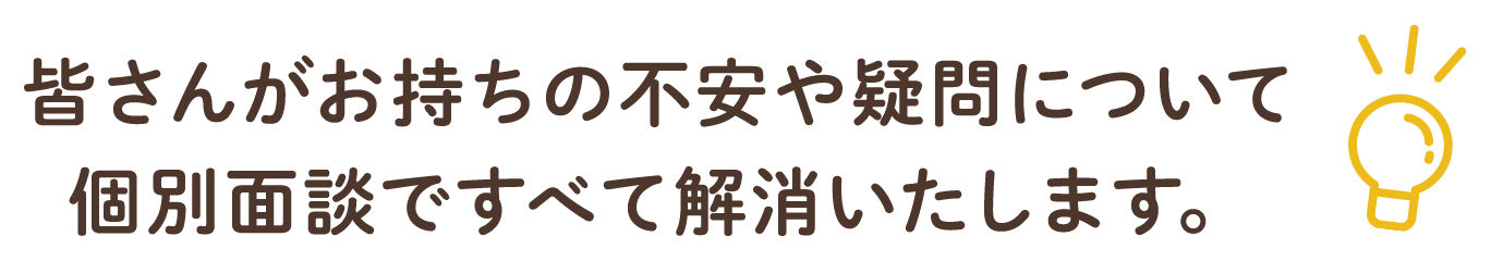 皆さんがお持ちの不安や疑問について個別面談ですべて解消いたします。
