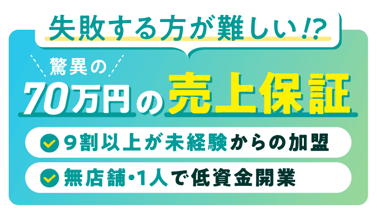 失敗する方が難しい!?驚異の70万円の売上保証。-9割以上が未経験からの加盟 -無店舗・1人で低資金開業