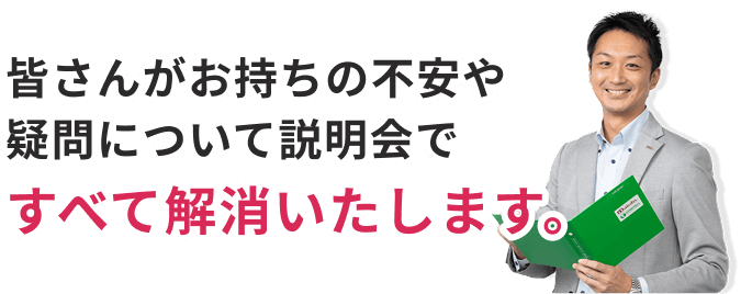 皆さんがお持ちの不安や疑問について説明会ですべて解消いたします。