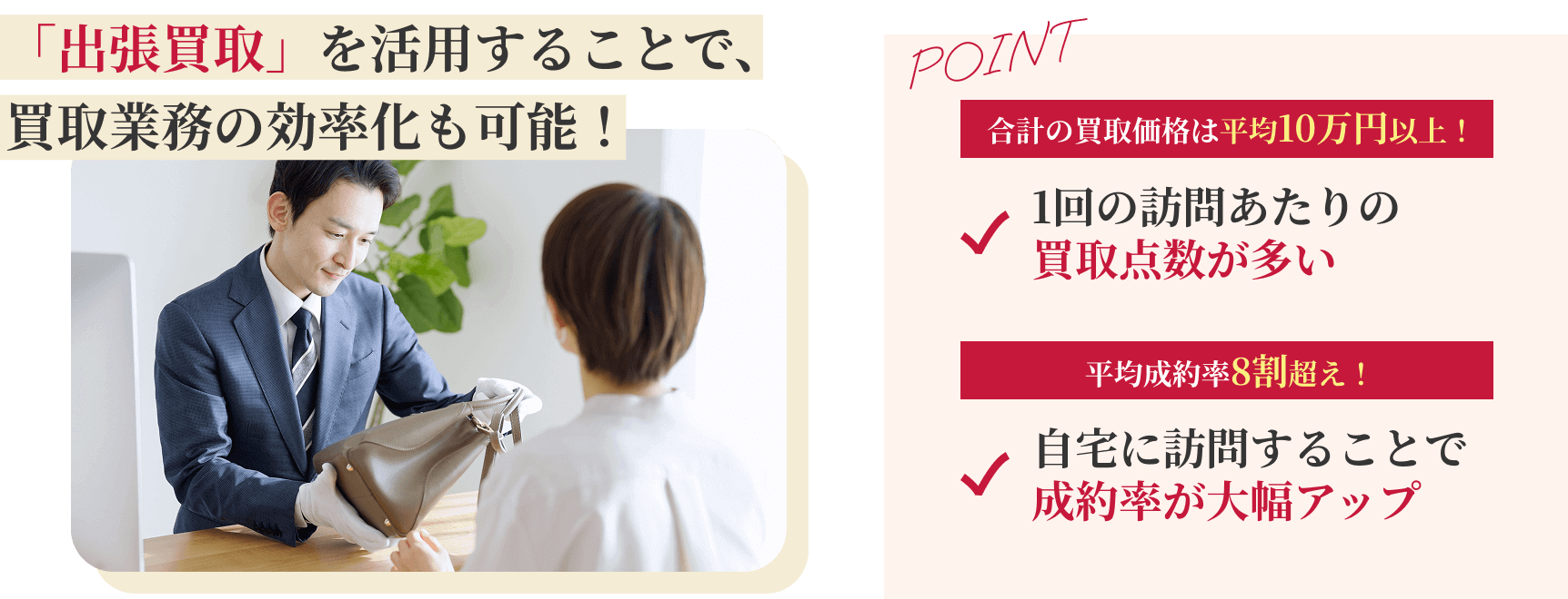 「出張買取」を活用することで、買い取り業務の効率化も可能! 本部への出張買取依頼を近隣加盟店様へ紹介! ポイント：1.合計の買取価格は平均10万円以上！1回の訪問あたりの買取点数が多い、2.平均成約率8割超え！自宅に訪問することで成約率が大幅アップ。テリトリー制のため貴社の加盟後直営店も含め近隣への出店はございません。