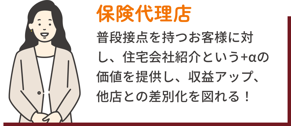 保険代理店：普段接点を持つお客様に対し、住宅会社紹介という+αの価値を提供し、収益アップ、他店との差別化を図れる！