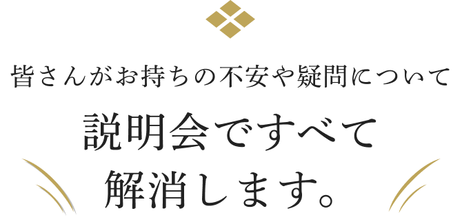 皆さんがお持ちの不安や疑問について説明会ですべて解消します。