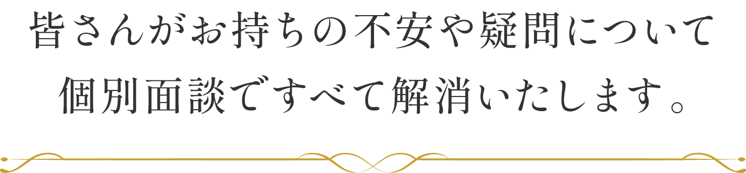 皆さんがお持ちの不安や疑問について個別面談ですべて解消いたします。