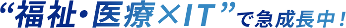 “ 福祉・医療 × IT ” で急成長中！