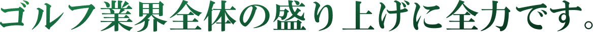 ゴルフ業界全体の盛り上げに全力です。