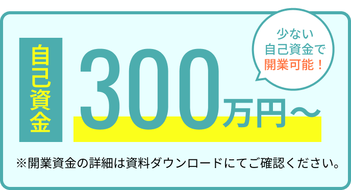 自己資金300万円〜 少ない自己資金で開業可能！ ※開業資金の詳細は資料ダウンロードにてご確認ください。